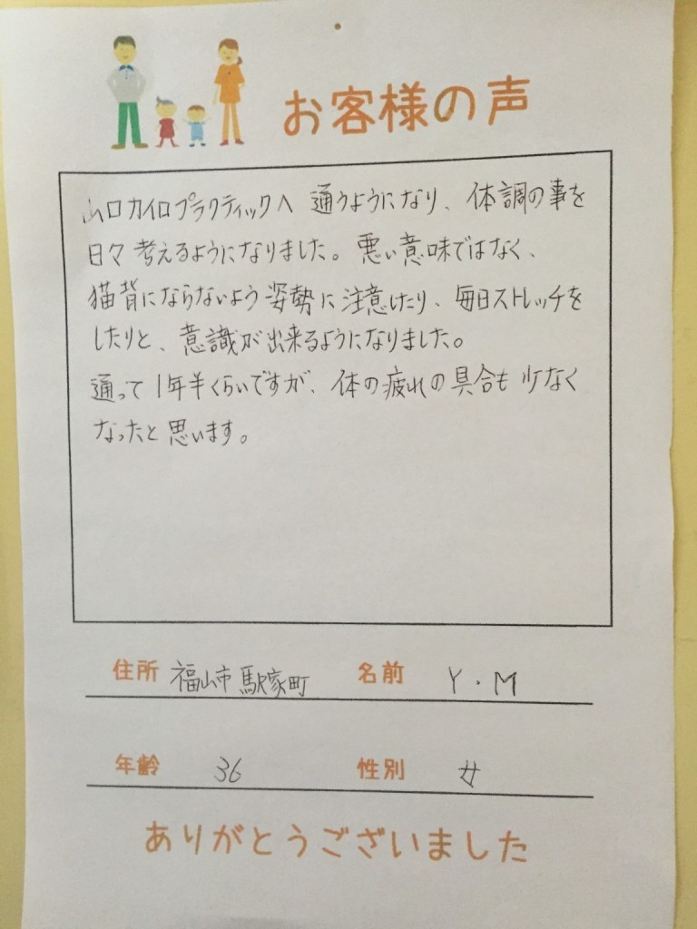 山口カイロプラクティックに通うようになり、体調のことを日々考えるようになりました。悪い意味ではなく、猫背にならないよう姿勢に注意したり、毎日ストレッチしたりと意識ができるようになりました。

通って１年半くらいですが、身体の疲れの具合も少なくなったと思います。

福山市駅家町　　Ｍ．Ｙさん　　３６歳　　女性